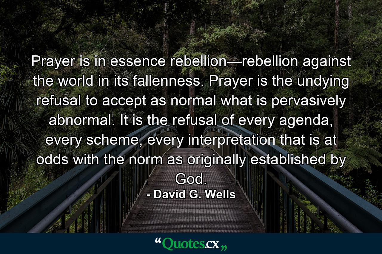 Prayer is in essence rebellion—rebellion against the world in its fallenness. Prayer is the undying refusal to accept as normal what is pervasively abnormal. It is the refusal of every agenda, every scheme, every interpretation that is at odds with the norm as originally established by God. - Quote by David G. Wells