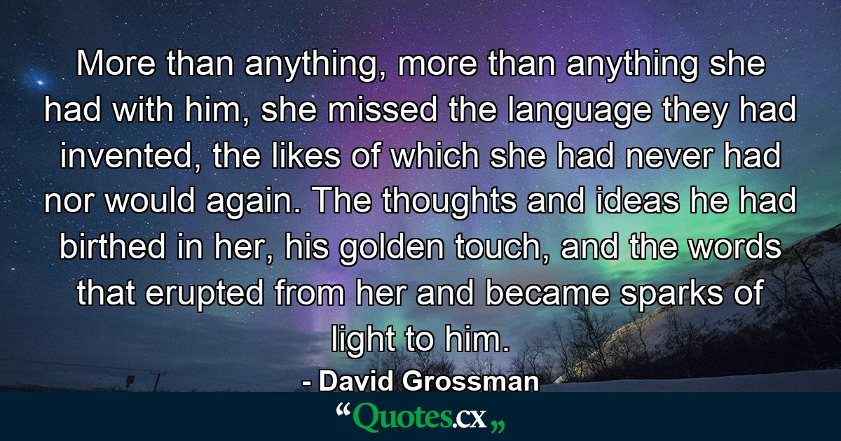 More than anything, more than anything she had with him, she missed the language they had invented, the likes of which she had never had nor would again. The thoughts and ideas he had birthed in her, his golden touch, and the words that erupted from her and became sparks of light to him. - Quote by David Grossman