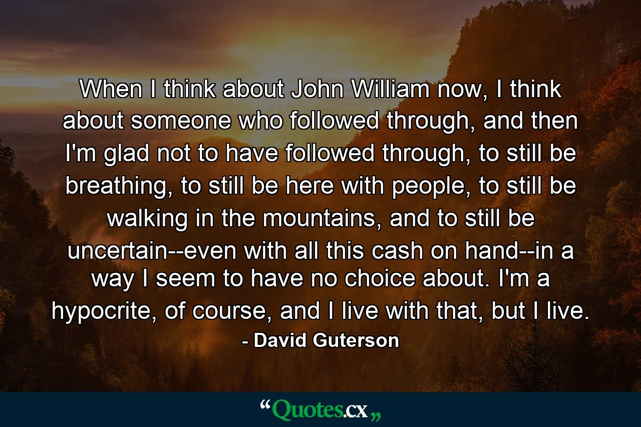 When I think about John William now, I think about someone who followed through, and then I'm glad not to have followed through, to still be breathing, to still be here with people, to still be walking in the mountains, and to still be uncertain--even with all this cash on hand--in a way I seem to have no choice about. I'm a hypocrite, of course, and I live with that, but I live. - Quote by David Guterson