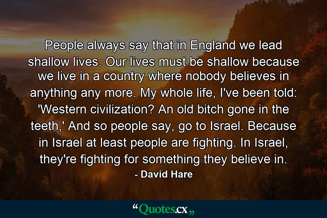 People always say that in England we lead shallow lives. Our lives must be shallow because we live in a country where nobody believes in anything any more. My whole life, I've been told: 'Western civilization? An old bitch gone in the teeth,' And so people say, go to Israel. Because in Israel at least people are fighting. In Israel, they're fighting for something they believe in. - Quote by David Hare