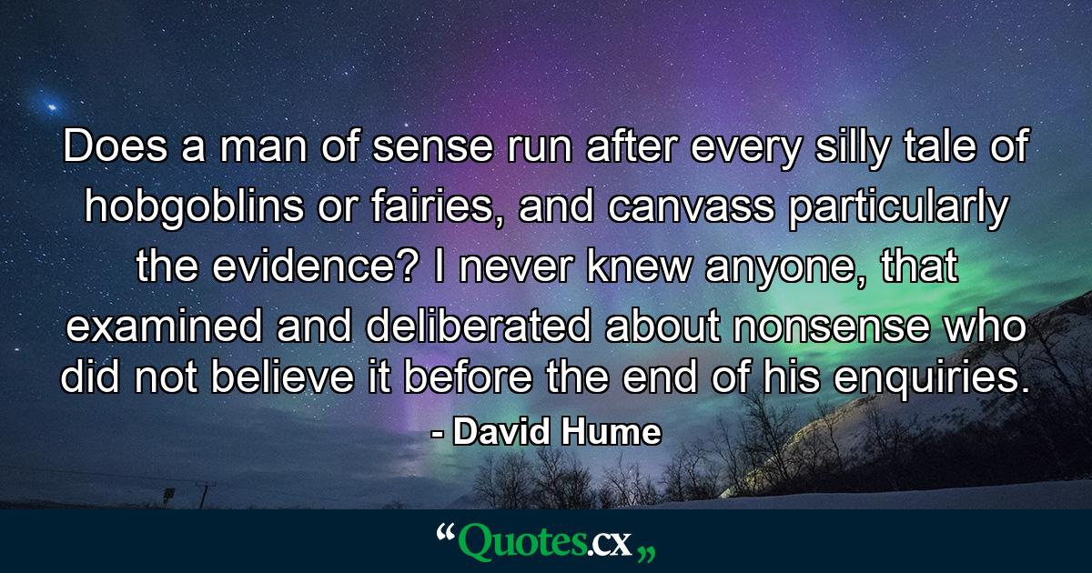 Does a man of sense run after every silly tale of hobgoblins or fairies, and canvass particularly the evidence? I never knew anyone, that examined and deliberated about nonsense who did not believe it before the end of his enquiries. - Quote by David Hume