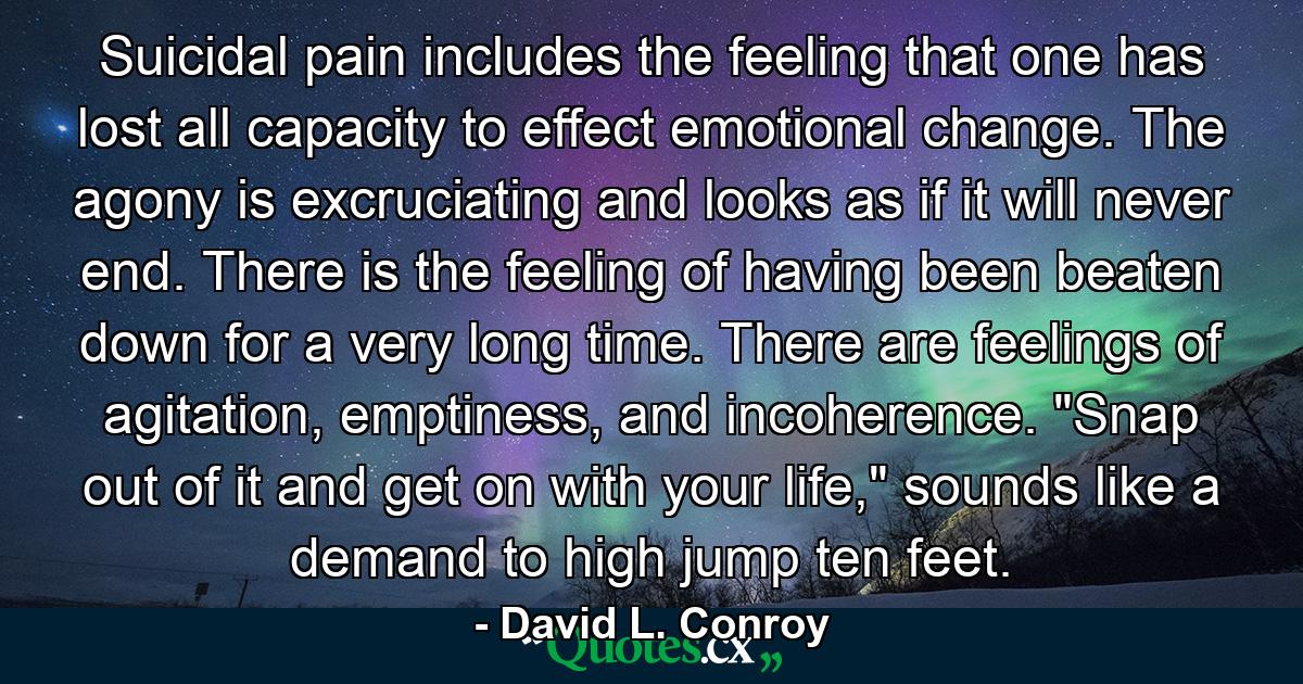 Suicidal pain includes the feeling that one has lost all capacity to effect emotional change. The agony is excruciating and looks as if it will never end. There is the feeling of having been beaten down for a very long time. There are feelings of agitation, emptiness, and incoherence. 