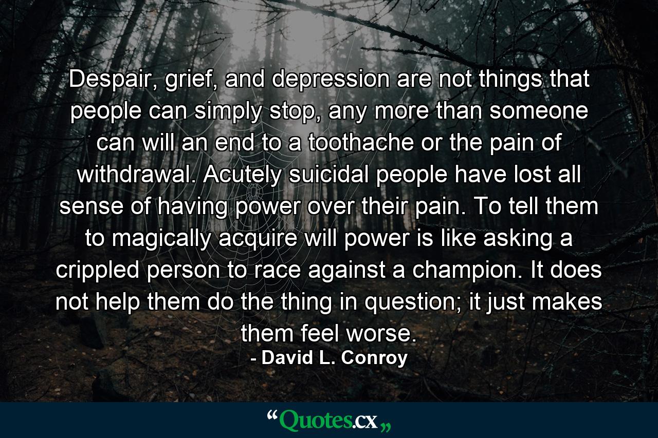 Despair, grief, and depression are not things that people can simply stop, any more than someone can will an end to a toothache or the pain of withdrawal. Acutely suicidal people have lost all sense of having power over their pain. To tell them to magically acquire will power is like asking a crippled person to race against a champion. It does not help them do the thing in question; it just makes them feel worse. - Quote by David L. Conroy