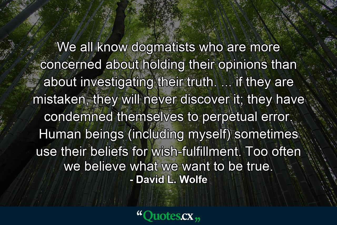 We all know dogmatists who are more concerned about holding their opinions than about investigating their truth. ... if they are mistaken, they will never discover it; they have condemned themselves to perpetual error. Human beings (including myself) sometimes use their beliefs for wish-fulfillment. Too often we believe what we want to be true. - Quote by David L. Wolfe