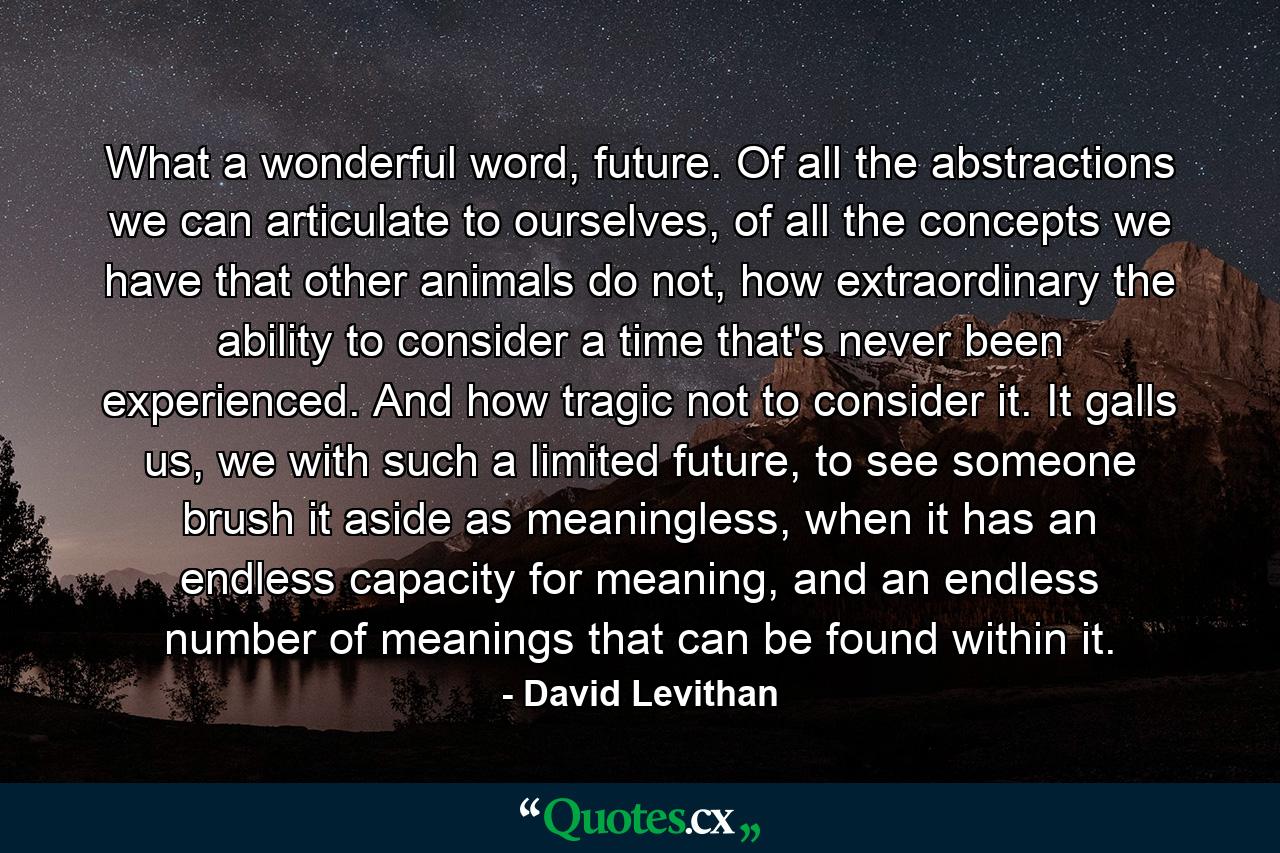 What a wonderful word, future. Of all the abstractions we can articulate to ourselves, of all the concepts we have that other animals do not, how extraordinary the ability to consider a time that's never been experienced. And how tragic not to consider it. It galls us, we with such a limited future, to see someone brush it aside as meaningless, when it has an endless capacity for meaning, and an endless number of meanings that can be found within it. - Quote by David Levithan