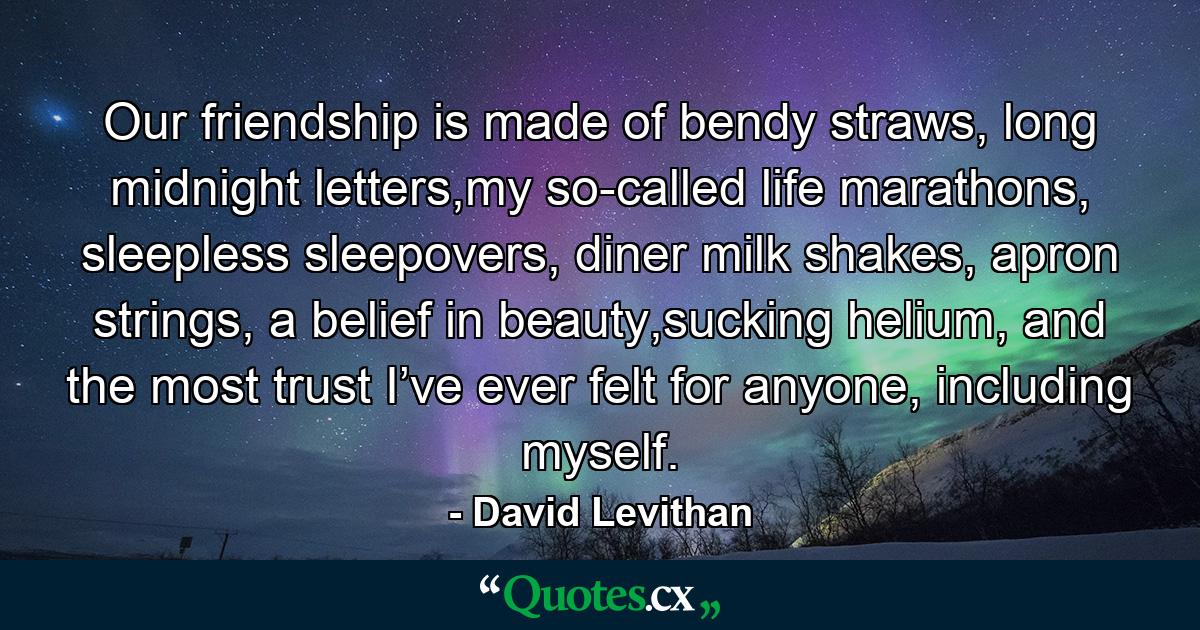 Our friendship is made of bendy straws, long midnight letters,my so-called life marathons, sleepless sleepovers, diner milk shakes, apron strings, a belief in beauty,sucking helium, and the most trust I’ve ever felt for anyone, including myself. - Quote by David Levithan