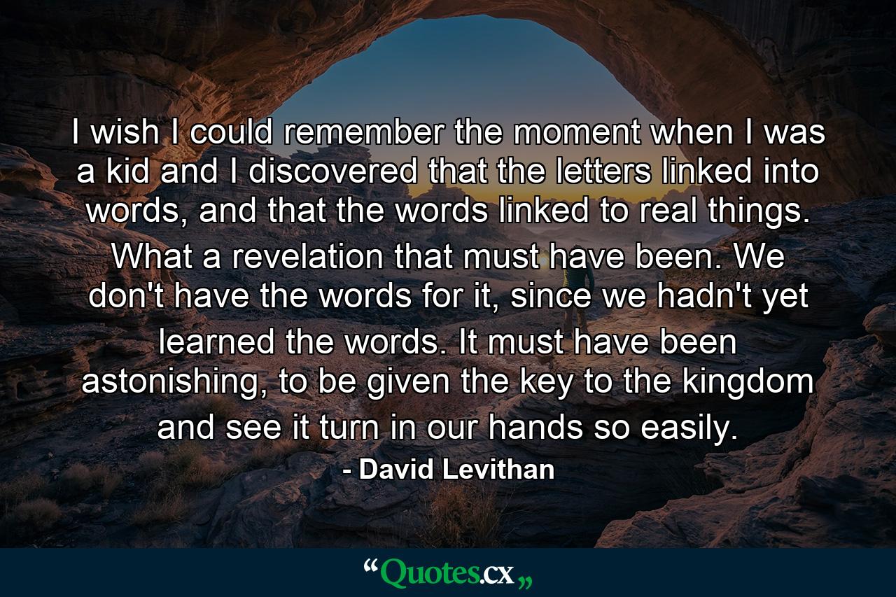 I wish I could remember the moment when I was a kid and I discovered that the letters linked into words, and that the words linked to real things. What a revelation that must have been. We don't have the words for it, since we hadn't yet learned the words. It must have been astonishing, to be given the key to the kingdom and see it turn in our hands so easily. - Quote by David Levithan