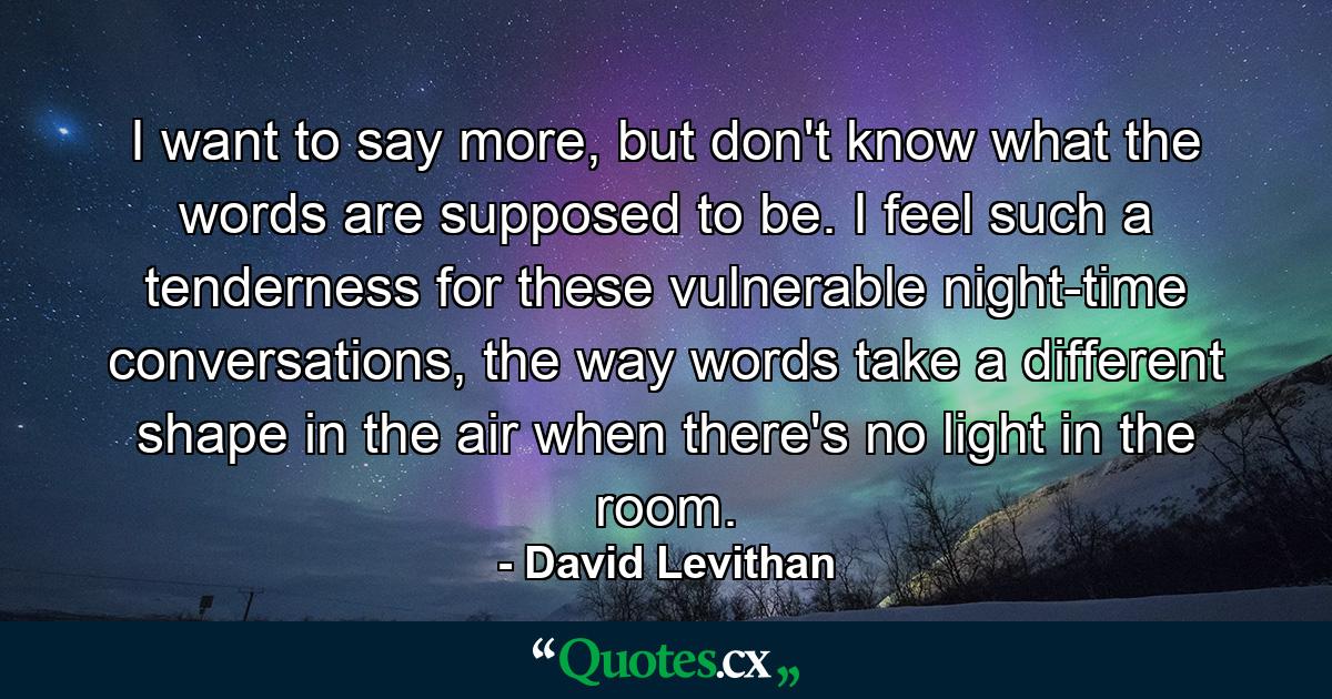 I want to say more, but don't know what the words are supposed to be. I feel such a tenderness for these vulnerable night-time conversations, the way words take a different shape in the air when there's no light in the room. - Quote by David Levithan