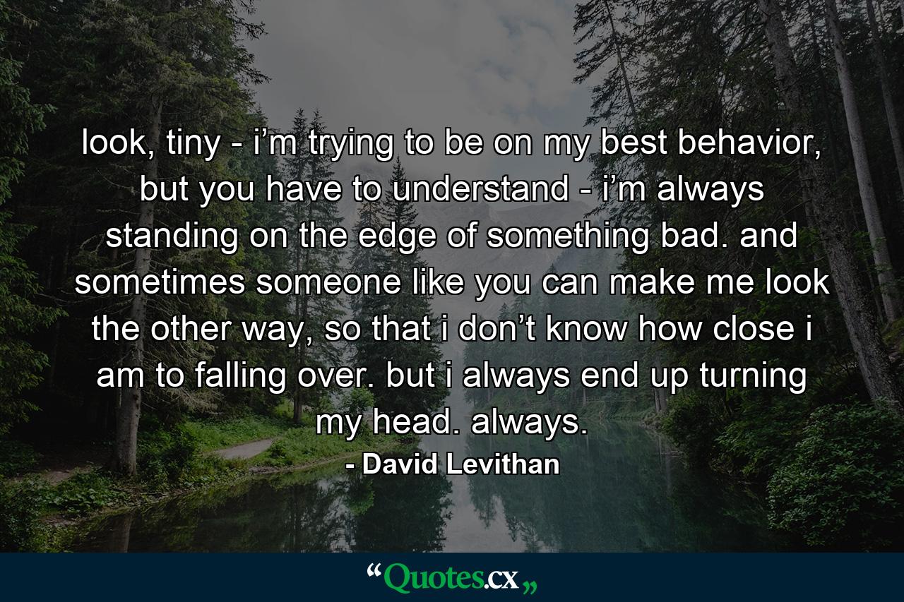 look, tiny - i’m trying to be on my best behavior, but you have to understand - i’m always standing on the edge of something bad. and sometimes someone like you can make me look the other way, so that i don’t know how close i am to falling over. but i always end up turning my head. always. - Quote by David Levithan