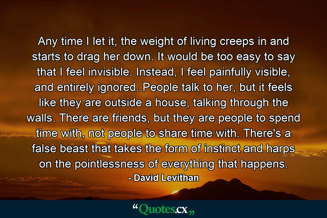 Any time I let it, the weight of living creeps in and starts to drag her down. It would be too easy to say that I feel invisible. Instead, I feel painfully visible, and entirely ignored. People talk to her, but it feels like they are outside a house, talking through the walls. There are friends, but they are people to spend time with, not people to share time with. There's a false beast that takes the form of instinct and harps on the pointlessness of everything that happens. - Quote by David Levithan