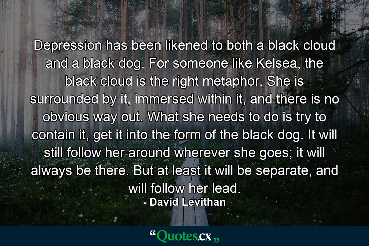 Depression has been likened to both a black cloud and a black dog. For someone like Kelsea, the black cloud is the right metaphor. She is surrounded by it, immersed within it, and there is no obvious way out. What she needs to do is try to contain it, get it into the form of the black dog. It will still follow her around wherever she goes; it will always be there. But at least it will be separate, and will follow her lead. - Quote by David Levithan