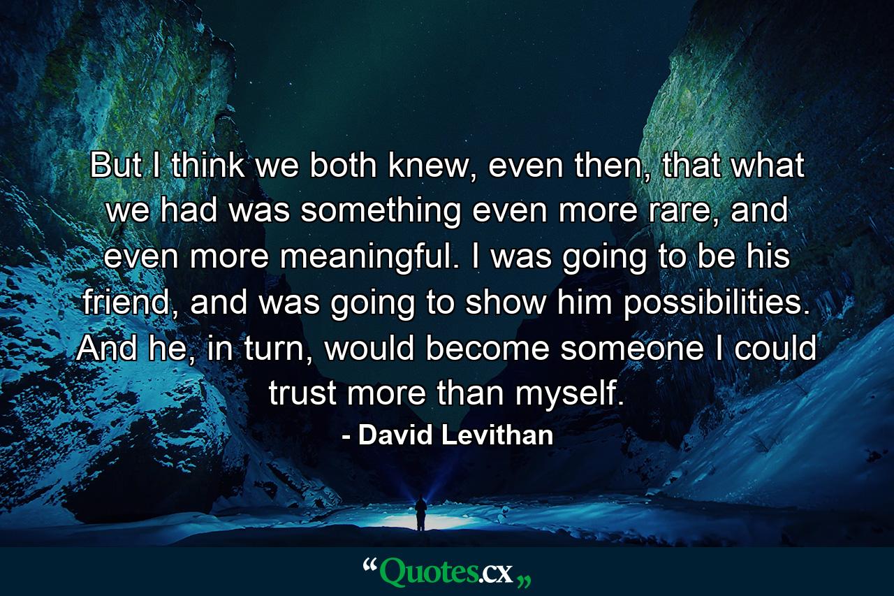 But I think we both knew, even then, that what we had was something even more rare, and even more meaningful. I was going to be his friend, and was going to show him possibilities. And he, in turn, would become someone I could trust more than myself. - Quote by David Levithan