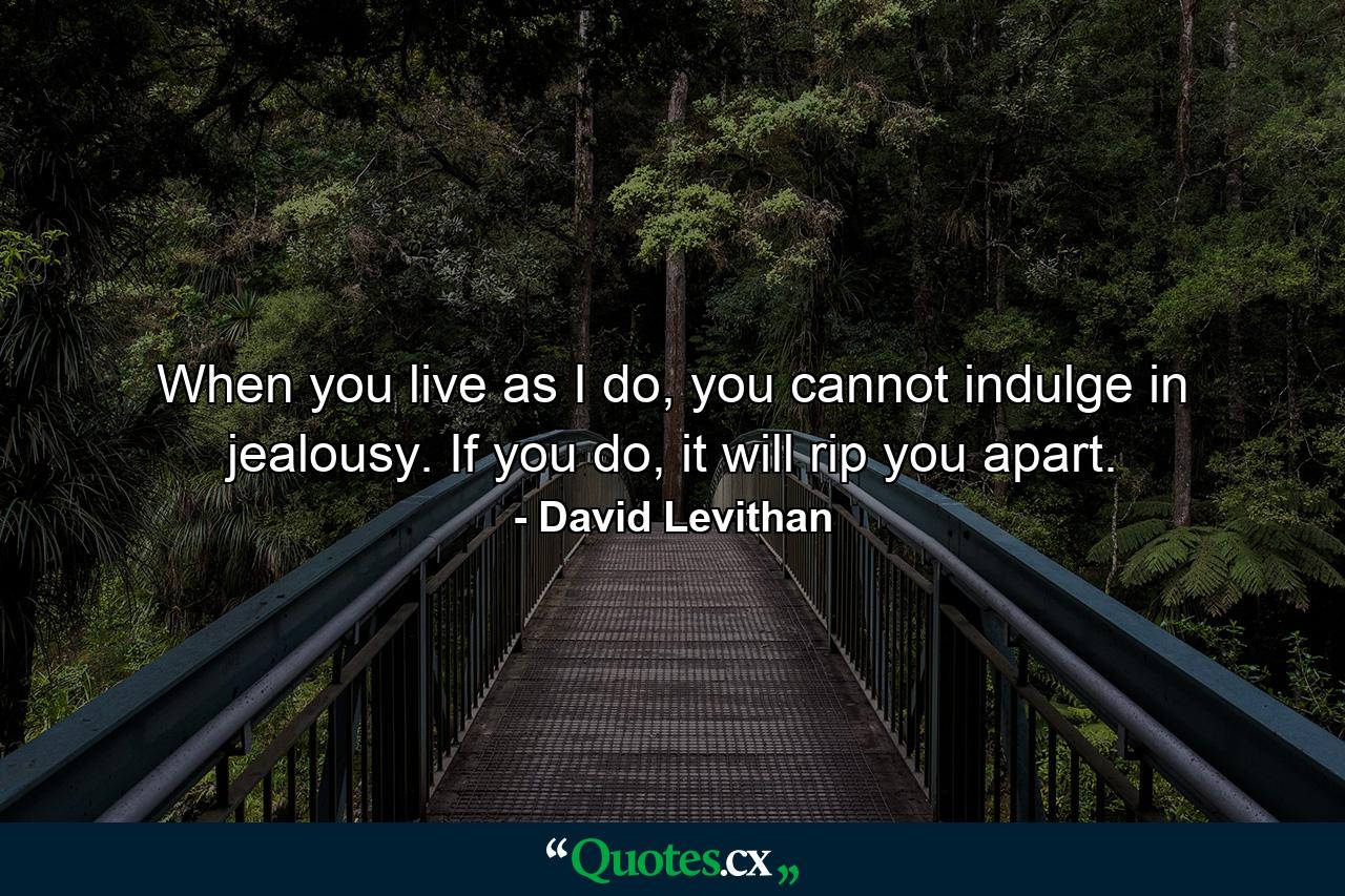 When you live as I do, you cannot indulge in jealousy. If you do, it will rip you apart. - Quote by David Levithan