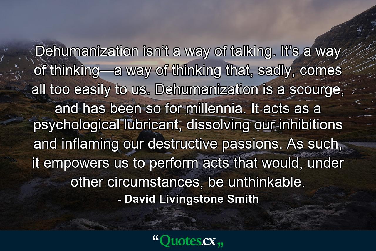 Dehumanization isn’t a way of talking. It’s a way of thinking—a way of thinking that, sadly, comes all too easily to us. Dehumanization is a scourge, and has been so for millennia. It acts as a psychological lubricant, dissolving our inhibitions and inflaming our destructive passions. As such, it empowers us to perform acts that would, under other circumstances, be unthinkable. - Quote by David Livingstone Smith