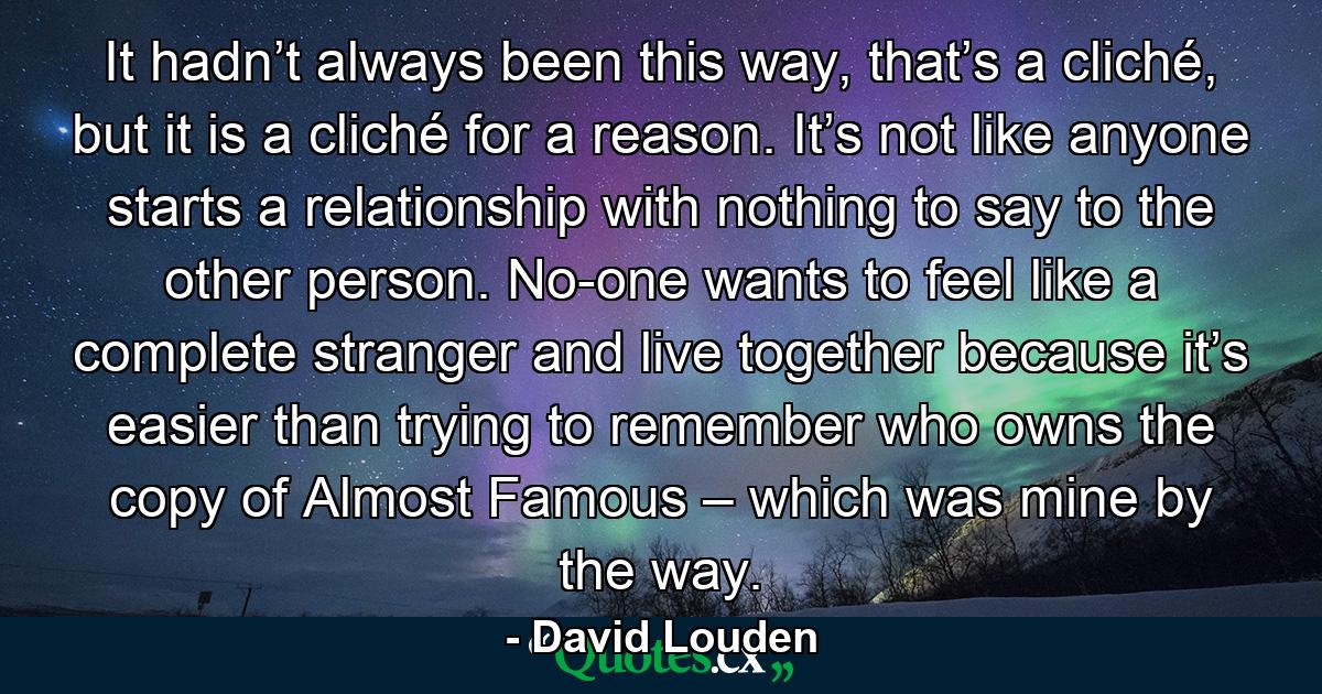 It hadn’t always been this way, that’s a cliché, but it is a cliché for a reason. It’s not like anyone starts a relationship with nothing to say to the other person. No-one wants to feel like a complete stranger and live together because it’s easier than trying to remember who owns the copy of Almost Famous – which was mine by the way. - Quote by David Louden