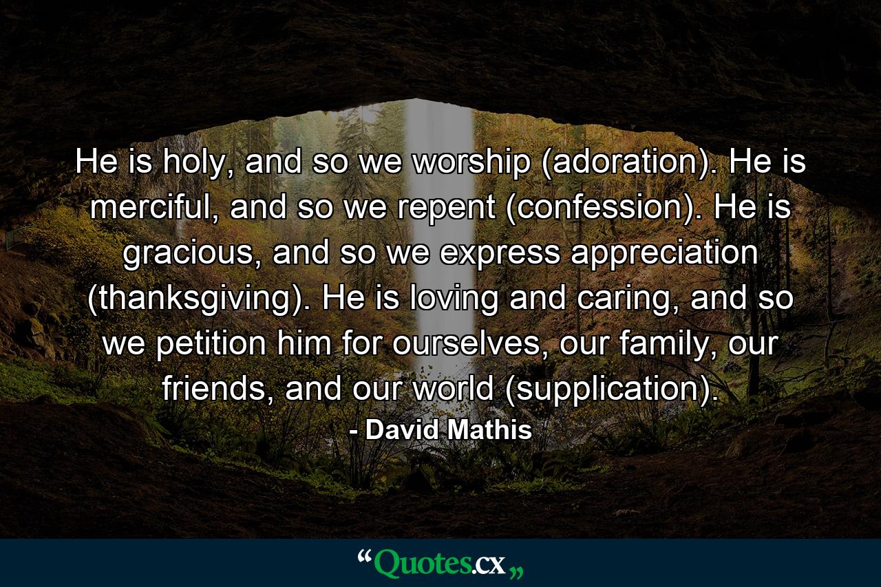 He is holy, and so we worship (adoration). He is merciful, and so we repent (confession). He is gracious, and so we express appreciation (thanksgiving). He is loving and caring, and so we petition him for ourselves, our family, our friends, and our world (supplication). - Quote by David Mathis