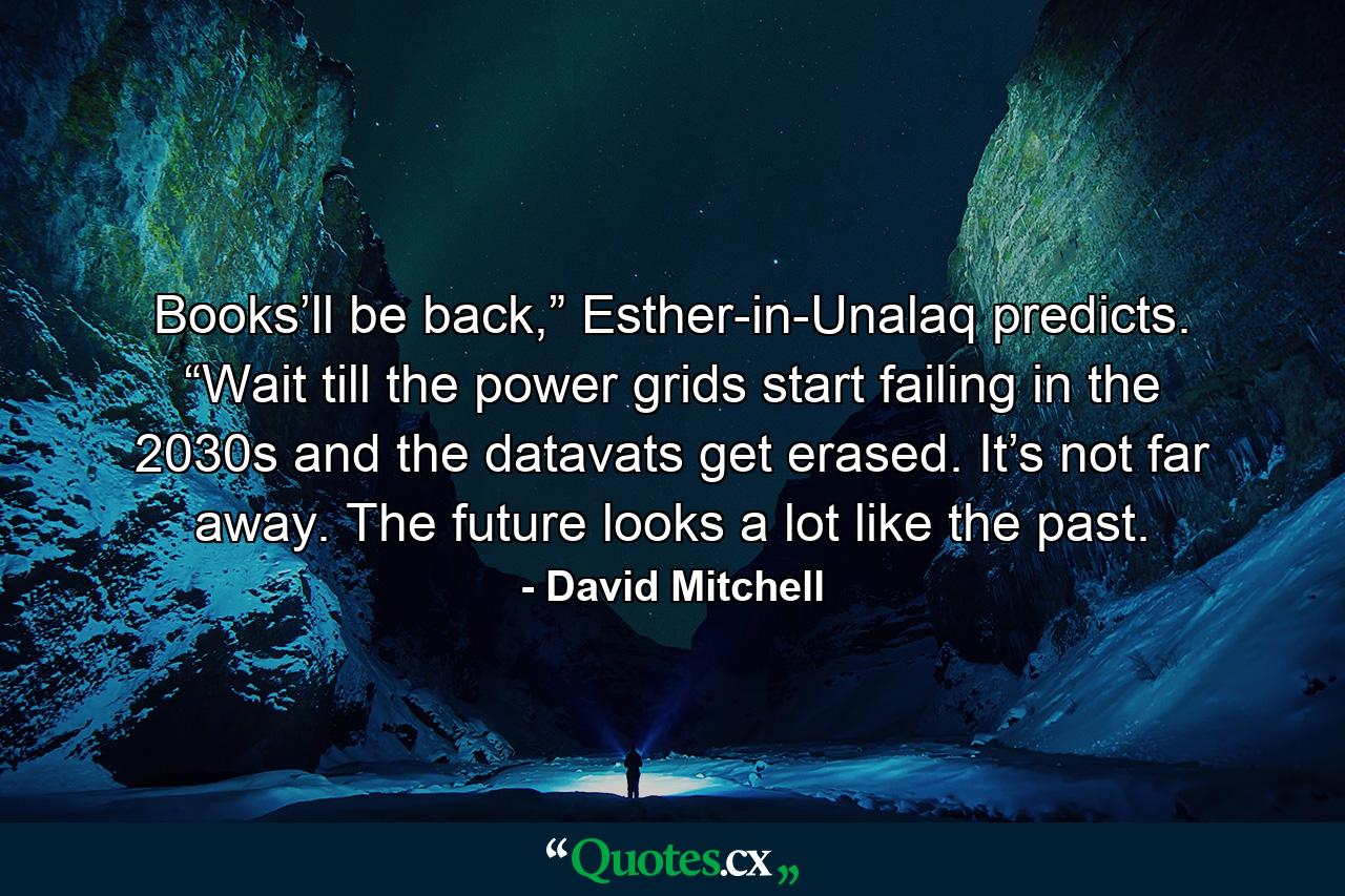 Books’ll be back,” Esther-in-Unalaq predicts. “Wait till the power grids start failing in the 2030s and the datavats get erased. It’s not far away. The future looks a lot like the past. - Quote by David Mitchell