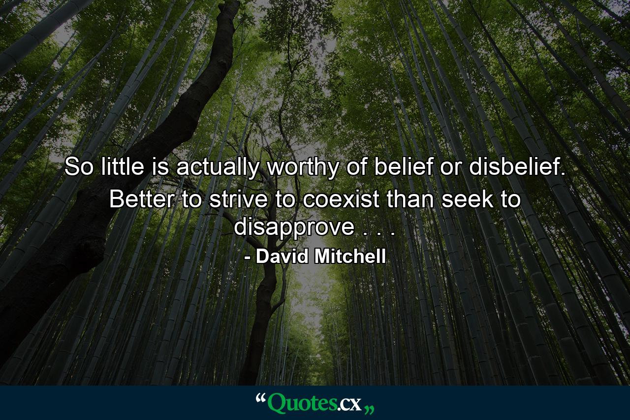 So little is actually worthy of belief or disbelief. Better to strive to coexist than seek to disapprove . . . - Quote by David Mitchell