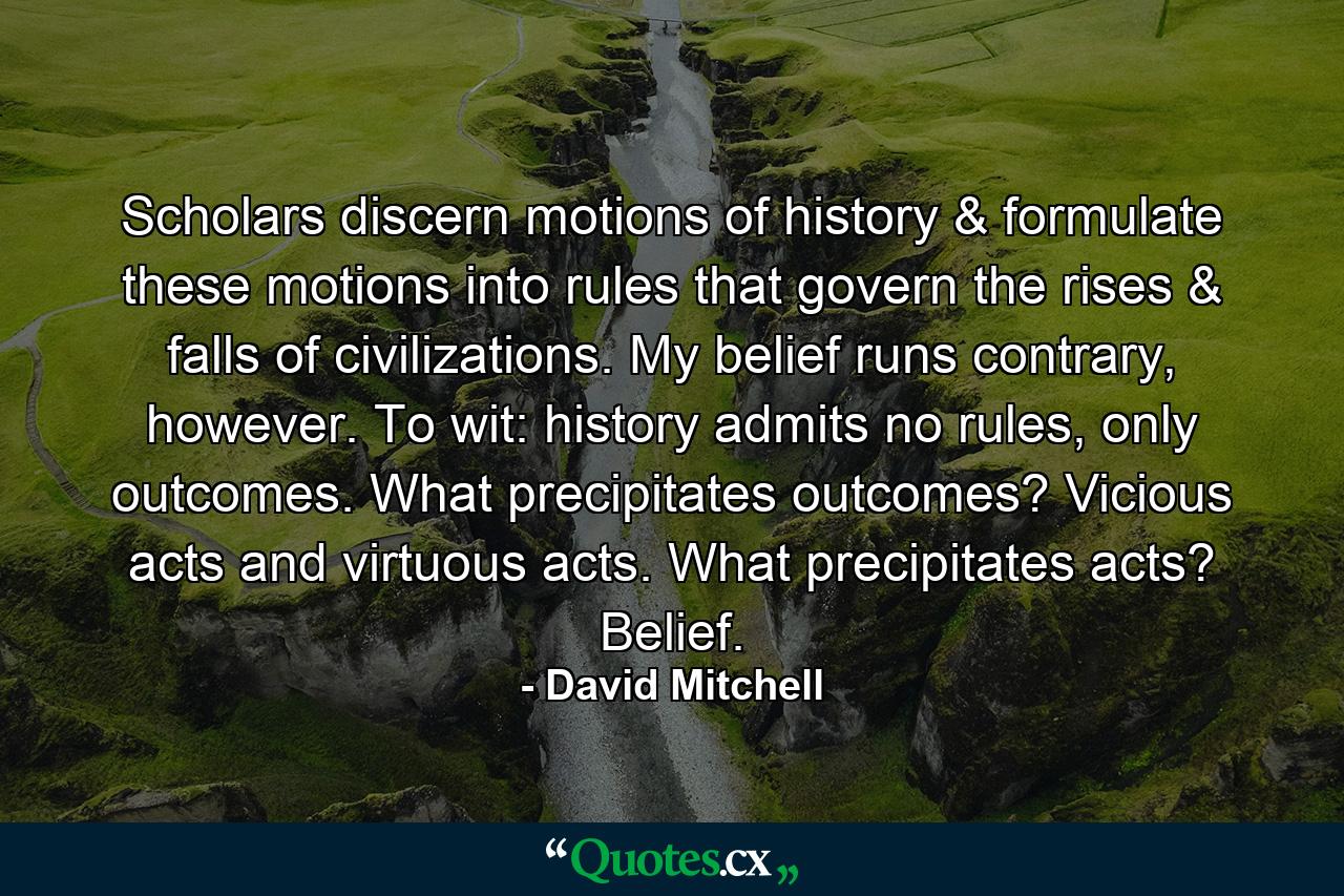 Scholars discern motions of history & formulate these motions into rules that govern the rises & falls of civilizations. My belief runs contrary, however. To wit: history admits no rules, only outcomes. What precipitates outcomes? Vicious acts and virtuous acts. What precipitates acts? Belief. - Quote by David Mitchell