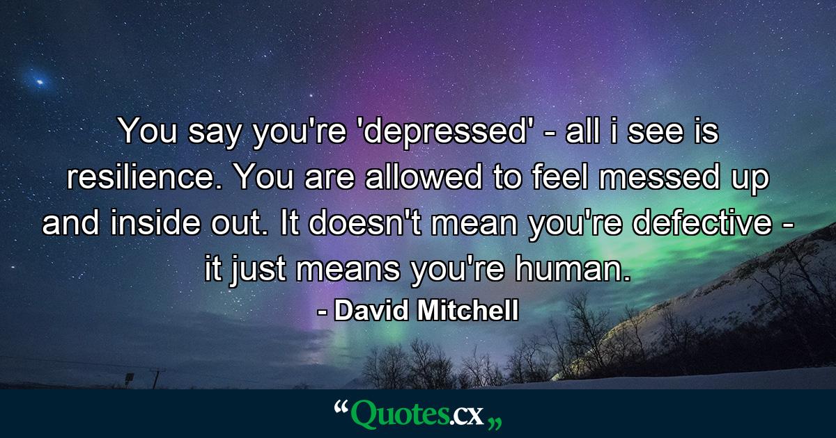 You say you're 'depressed' - all i see is resilience. You are allowed to feel messed up and inside out. It doesn't mean you're defective - it just means you're human. - Quote by David Mitchell