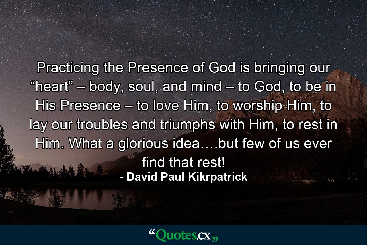 Practicing the Presence of God is bringing our “heart” – body, soul, and mind – to God, to be in His Presence – to love Him, to worship Him, to lay our troubles and triumphs with Him, to rest in Him. What a glorious idea….but few of us ever find that rest! - Quote by David Paul Kikrpatrick