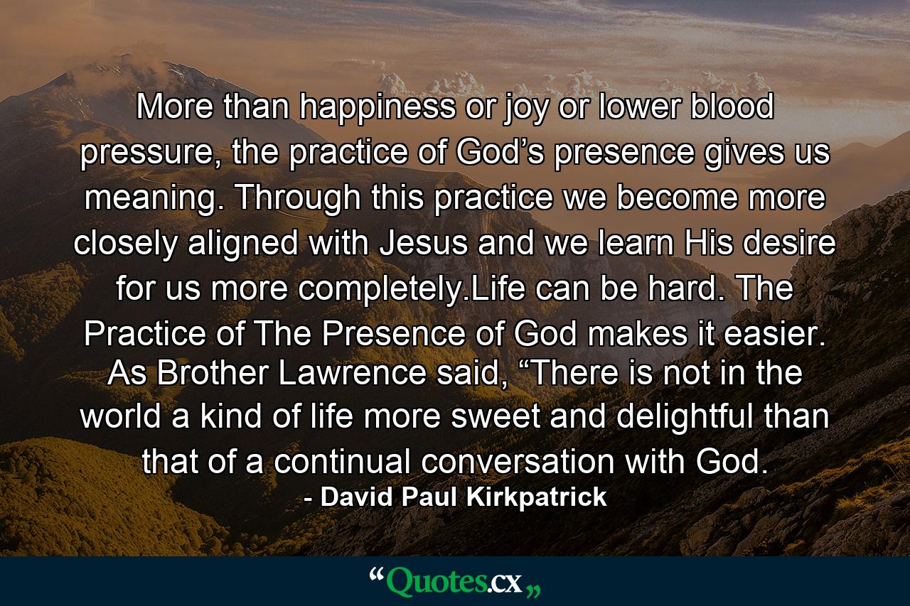 More than happiness or joy or lower blood pressure, the practice of God’s presence gives us meaning. Through this practice we become more closely aligned with Jesus and we learn His desire for us more completely.Life can be hard. The Practice of The Presence of God makes it easier. As Brother Lawrence said, “There is not in the world a kind of life more sweet and delightful than that of a continual conversation with God. - Quote by David Paul Kirkpatrick