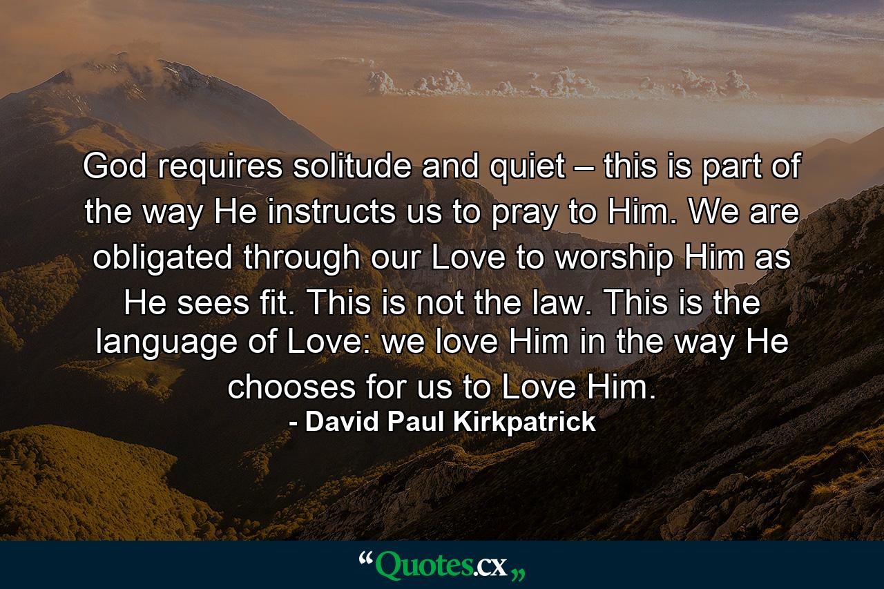 God requires solitude and quiet – this is part of the way He instructs us to pray to Him. We are obligated through our Love to worship Him as He sees fit. This is not the law. This is the language of Love: we love Him in the way He chooses for us to Love Him. - Quote by David Paul Kirkpatrick