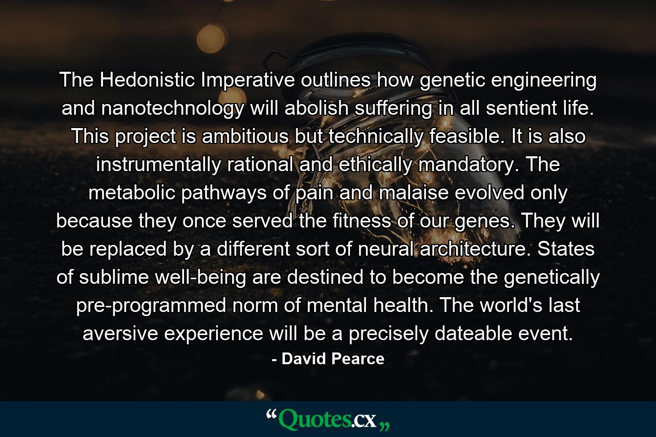 The Hedonistic Imperative outlines how genetic engineering and nanotechnology will abolish suffering in all sentient life. This project is ambitious but technically feasible. It is also instrumentally rational and ethically mandatory. The metabolic pathways of pain and malaise evolved only because they once served the fitness of our genes. They will be replaced by a different sort of neural architecture. States of sublime well-being are destined to become the genetically pre-programmed norm of mental health. The world's last aversive experience will be a precisely dateable event. - Quote by David Pearce