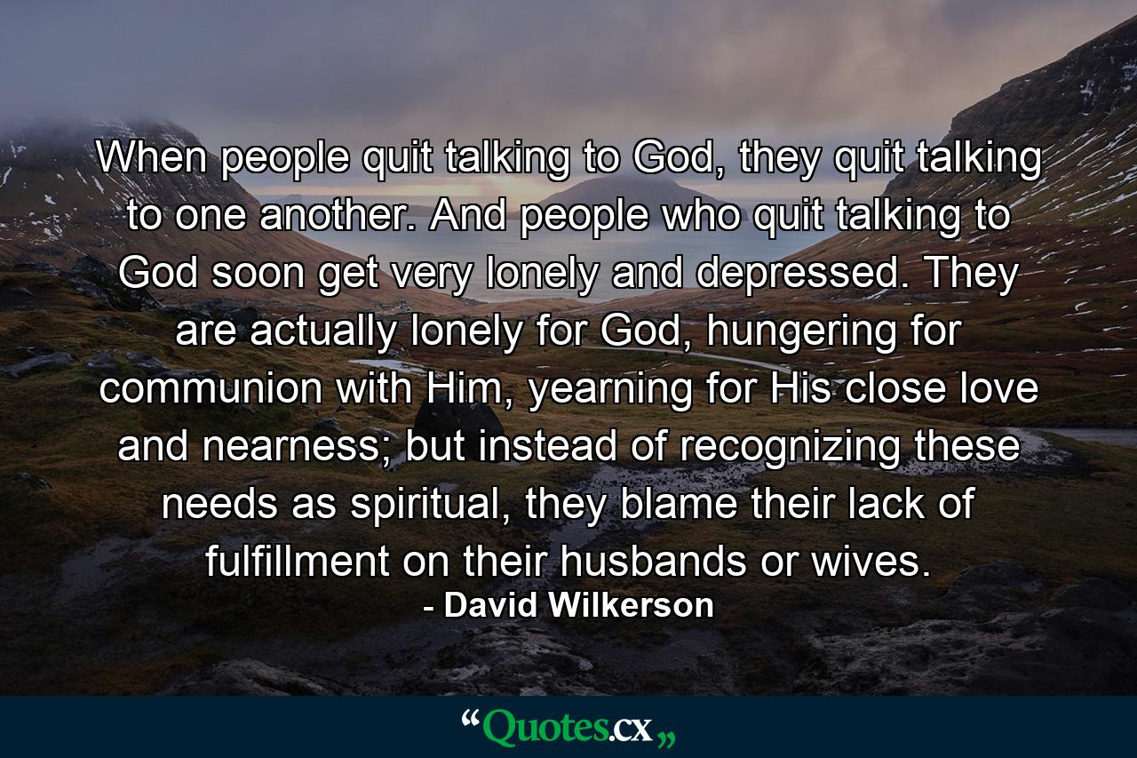 When people quit talking to God, they quit talking to one another. And people who quit talking to God soon get very lonely and depressed. They are actually lonely for God, hungering for communion with Him, yearning for His close love and nearness; but instead of recognizing these needs as spiritual, they blame their lack of fulfillment on their husbands or wives. - Quote by David Wilkerson