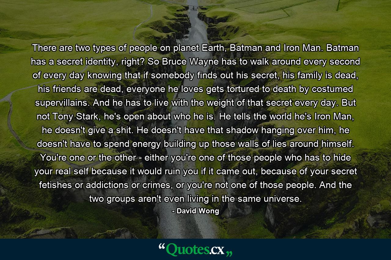 There are two types of people on planet Earth, Batman and Iron Man. Batman has a secret identity, right? So Bruce Wayne has to walk around every second of every day knowing that if somebody finds out his secret, his family is dead, his friends are dead, everyone he loves gets tortured to death by costumed supervillains. And he has to live with the weight of that secret every day. But not Tony Stark, he's open about who he is. He tells the world he's Iron Man, he doesn't give a shit. He doesn't have that shadow hanging over him, he doesn't have to spend energy building up those walls of lies around himself. You're one or the other - either you're one of those people who has to hide your real self because it would ruin you if it came out, because of your secret fetishes or addictions or crimes, or you're not one of those people. And the two groups aren't even living in the same universe. - Quote by David Wong