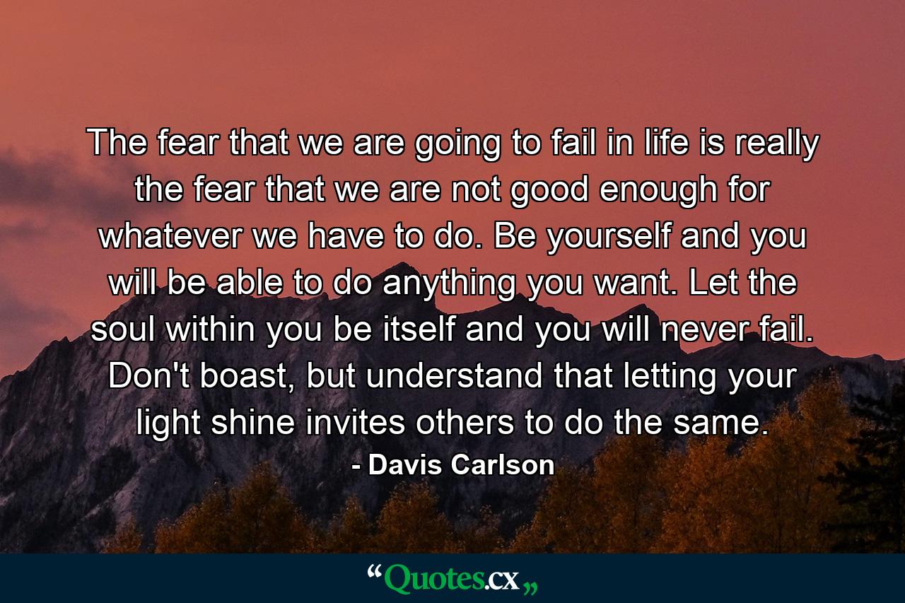 The fear that we are going to fail in life is really the fear that we are not good enough for whatever we have to do. Be yourself and you will be able to do anything you want. Let the soul within you be itself and you will never fail. Don't boast, but understand that letting your light shine invites others to do the same. - Quote by Davis Carlson