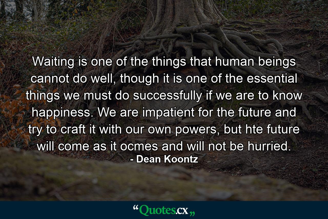 Waiting is one of the things that human beings cannot do well, though it is one of the essential things we must do successfully if we are to know happiness. We are impatient for the future and try to craft it with our own powers, but hte future will come as it ocmes and will not be hurried. - Quote by Dean Koontz