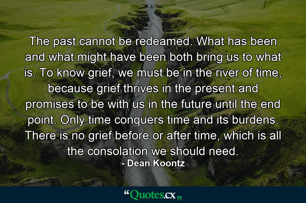 The past cannot be redeamed. What has been and what might have been both bring us to what is. To know grief, we must be in the river of time, because grief thrives in the present and promises to be with us in the future until the end point. Only time conquers time and its burdens. There is no grief before or after time, which is all the consolation we should need. - Quote by Dean Koontz