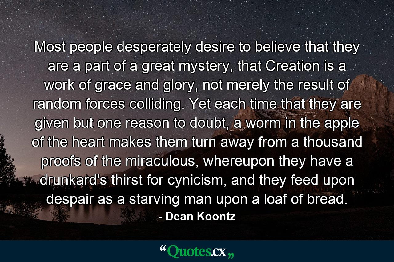 Most people desperately desire to believe that they are a part of a great mystery, that Creation is a work of grace and glory, not merely the result of random forces colliding. Yet each time that they are given but one reason to doubt, a worm in the apple of the heart makes them turn away from a thousand proofs of the miraculous, whereupon they have a drunkard's thirst for cynicism, and they feed upon despair as a starving man upon a loaf of bread. - Quote by Dean Koontz