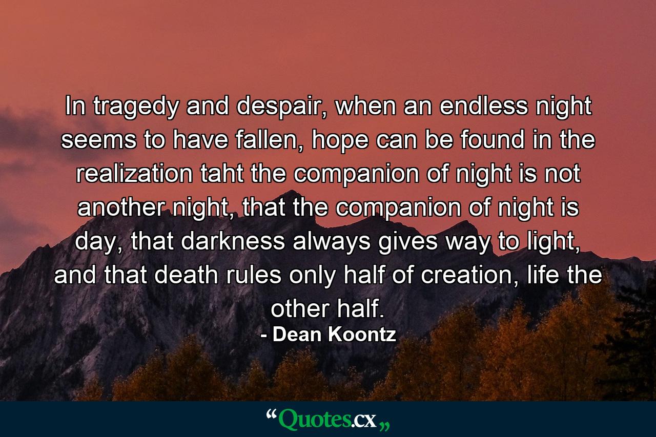 In tragedy and despair, when an endless night seems to have fallen, hope can be found in the realization taht the companion of night is not another night, that the companion of night is day, that darkness always gives way to light, and that death rules only half of creation, life the other half. - Quote by Dean Koontz