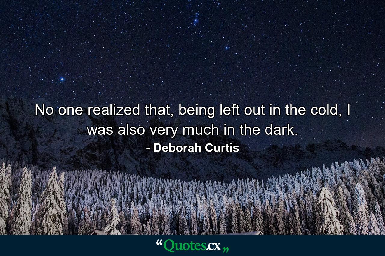 No one realized that, being left out in the cold, I was also very much in the dark. - Quote by Deborah Curtis