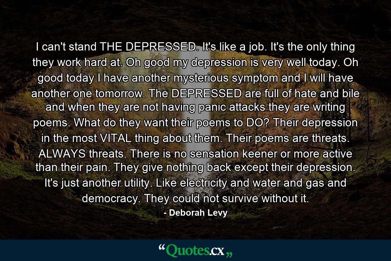 I can't stand THE DEPRESSED. It's like a job. It's the only thing they work hard at. Oh good my depression is very well today. Oh good today I have another mysterious symptom and I will have another one tomorrow. The DEPRESSED are full of hate and bile and when they are not having panic attacks they are writing poems. What do they want their poems to DO? Their depression in the most VITAL thing about them. Their poems are threats. ALWAYS threats. There is no sensation keener or more active than their pain. They give nothing back except their depression. It's just another utility. Like electricity and water and gas and democracy. They could not survive without it. - Quote by Deborah Levy