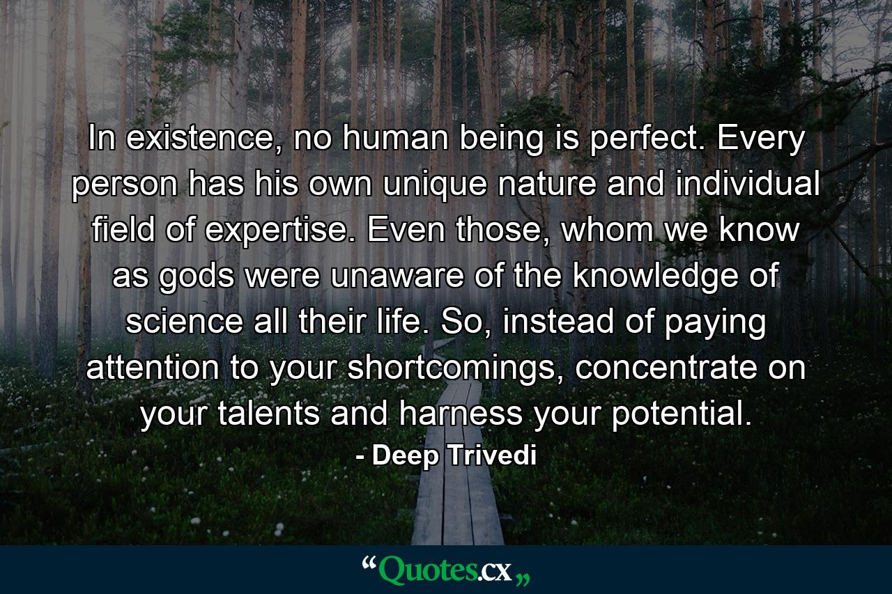 In existence, no human being is perfect. Every person has his own unique nature and individual field of expertise. Even those, whom we know as gods were unaware of the knowledge of science all their life. So, instead of paying attention to your shortcomings, concentrate on your talents and harness your potential. - Quote by Deep Trivedi