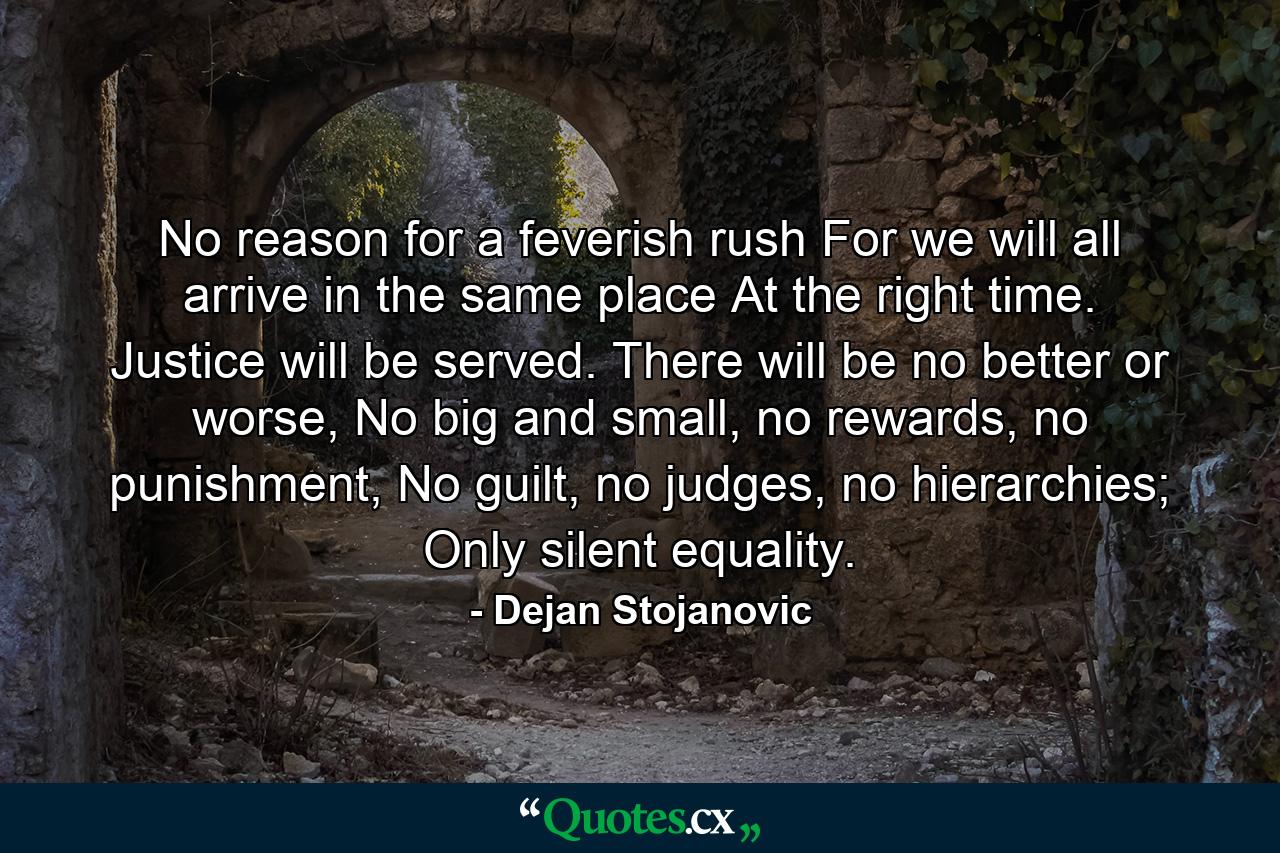 No reason for a feverish rush For we will all arrive in the same place At the right time. Justice will be served. There will be no better or worse, No big and small, no rewards, no punishment, No guilt, no judges, no hierarchies; Only silent equality. - Quote by Dejan Stojanovic