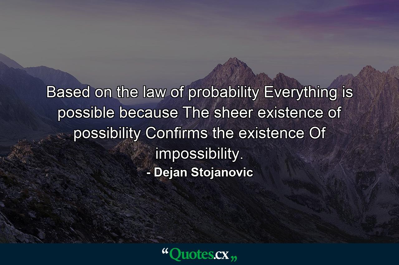 Based on the law of probability Everything is possible because The sheer existence of possibility Confirms the existence Of impossibility. - Quote by Dejan Stojanovic