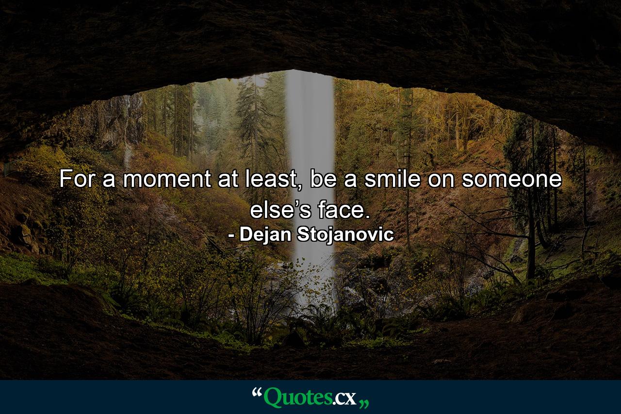 For a moment at least, be a smile on someone else’s face. - Quote by Dejan Stojanovic