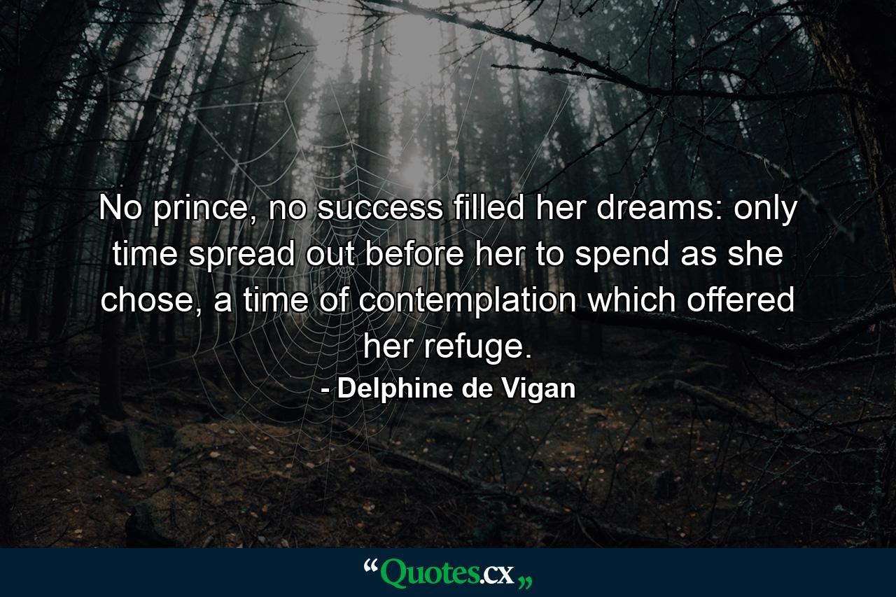 No prince, no success filled her dreams: only time spread out before her to spend as she chose, a time of contemplation which offered her refuge. - Quote by Delphine de Vigan