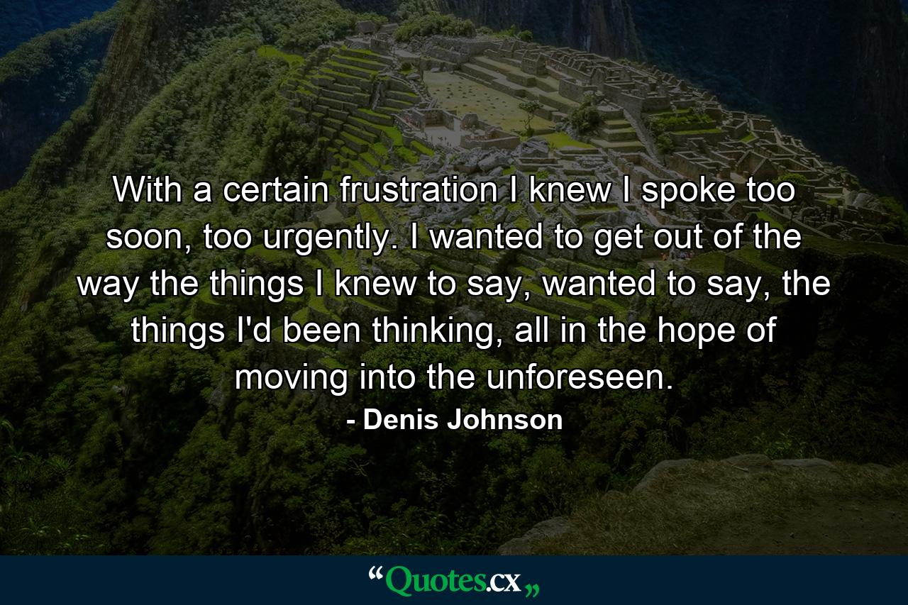 With a certain frustration I knew I spoke too soon, too urgently. I wanted to get out of the way the things I knew to say, wanted to say, the things I'd been thinking, all in the hope of moving into the unforeseen. - Quote by Denis Johnson