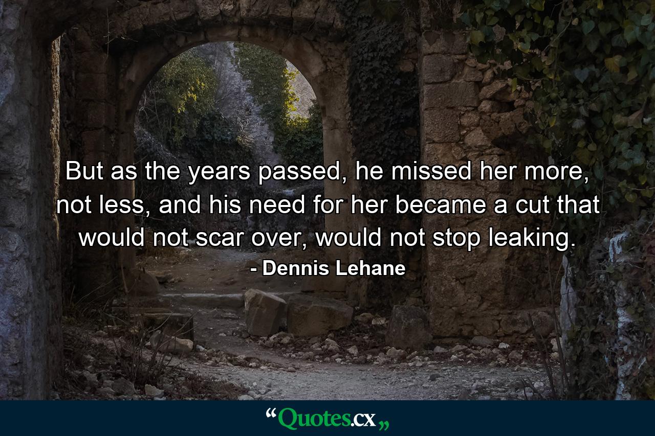 But as the years passed, he missed her more, not less, and his need for her became a cut that would not scar over, would not stop leaking. - Quote by Dennis Lehane