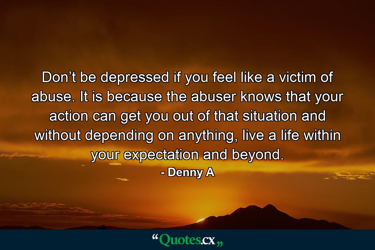 Don’t be depressed if you feel like a victim of abuse. It is because the abuser knows that your action can get you out of that situation and without depending on anything, live a life within your expectation and beyond. - Quote by Denny A