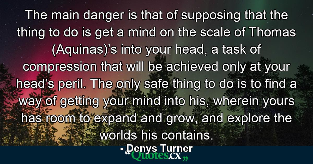 The main danger is that of supposing that the thing to do is get a mind on the scale of Thomas (Aquinas)’s into your head, a task of compression that will be achieved only at your head’s peril. The only safe thing to do is to find a way of getting your mind into his, wherein yours has room to expand and grow, and explore the worlds his contains. - Quote by Denys Turner