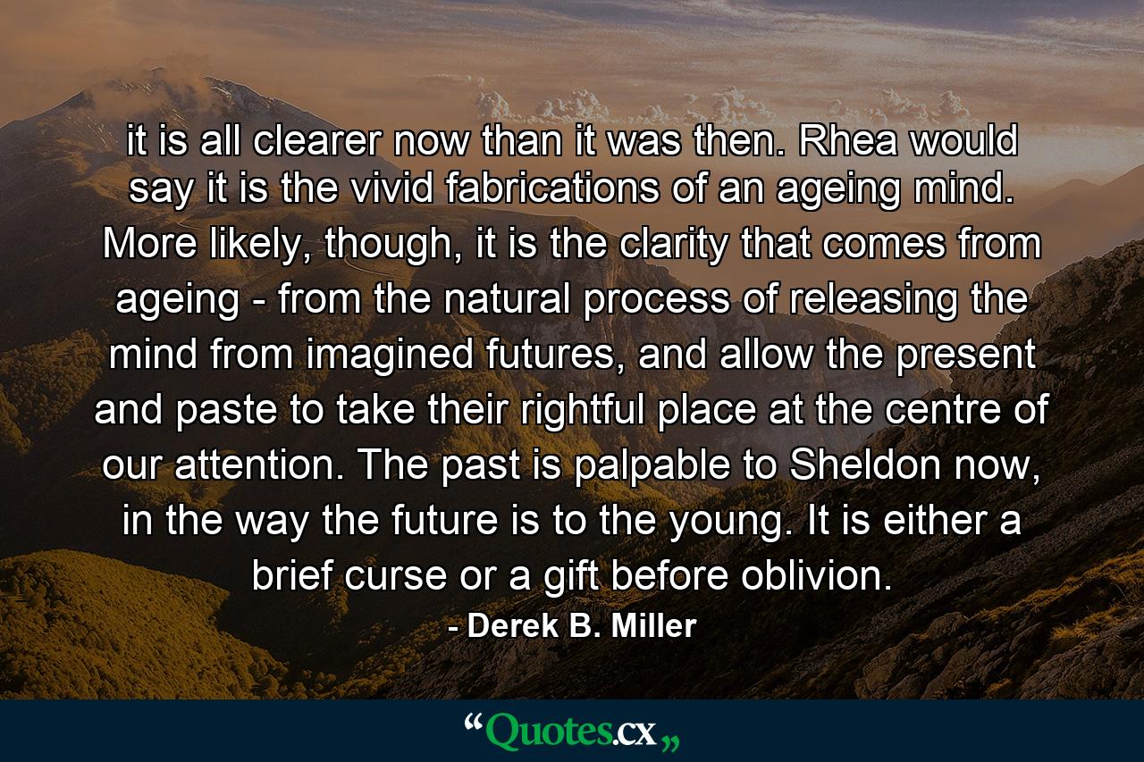 it is all clearer now than it was then. Rhea would say it is the vivid fabrications of an ageing mind. More likely, though, it is the clarity that comes from ageing - from the natural process of releasing the mind from imagined futures, and allow the present and paste to take their rightful place at the centre of our attention. The past is palpable to Sheldon now, in the way the future is to the young. It is either a brief curse or a gift before oblivion. - Quote by Derek B. Miller