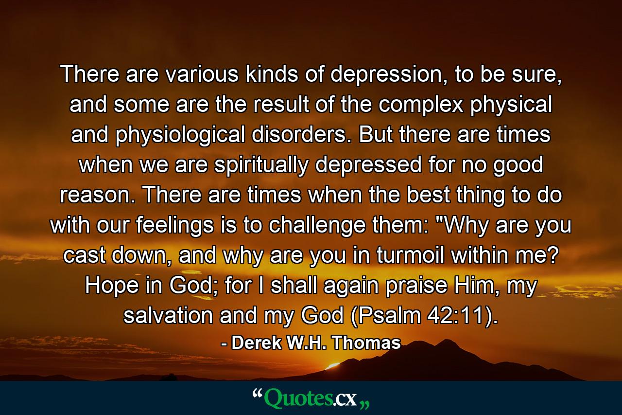 There are various kinds of depression, to be sure, and some are the result of the complex physical and physiological disorders. But there are times when we are spiritually depressed for no good reason. There are times when the best thing to do with our feelings is to challenge them: 