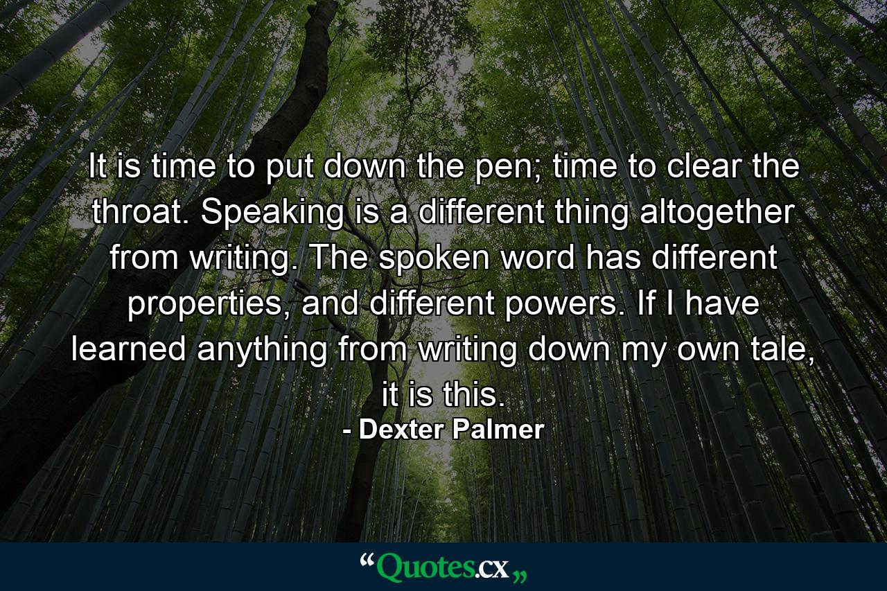 It is time to put down the pen; time to clear the throat. Speaking is a different thing altogether from writing. The spoken word has different properties, and different powers. If I have learned anything from writing down my own tale, it is this. - Quote by Dexter Palmer