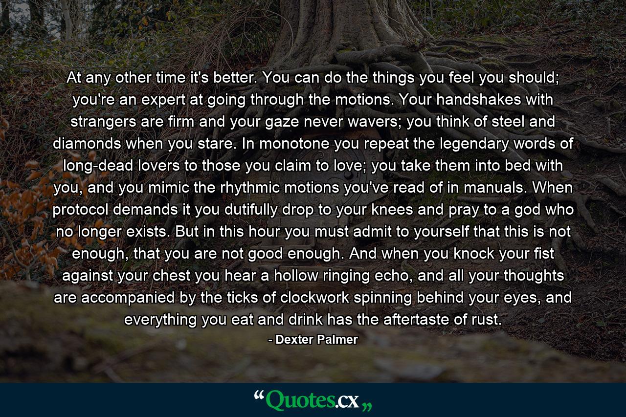At any other time it's better. You can do the things you feel you should; you're an expert at going through the motions. Your handshakes with strangers are firm and your gaze never wavers; you think of steel and diamonds when you stare. In monotone you repeat the legendary words of long-dead lovers to those you claim to love; you take them into bed with you, and you mimic the rhythmic motions you've read of in manuals. When protocol demands it you dutifully drop to your knees and pray to a god who no longer exists. But in this hour you must admit to yourself that this is not enough, that you are not good enough. And when you knock your fist against your chest you hear a hollow ringing echo, and all your thoughts are accompanied by the ticks of clockwork spinning behind your eyes, and everything you eat and drink has the aftertaste of rust. - Quote by Dexter Palmer